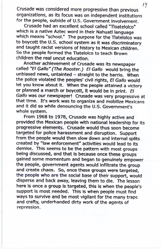 ’ Crusade was considered more progressive than previous ! organizations, as its focus was on independent institutions for the people, outside of U.S. Government involvement.  Crusade had an excellent school called *Tioatelolco” which is a native Aztec word in their Nahuat! language which means “school.” The purpose for the Tlatelolco was to boycott the U.S. school system as it was discriminatory and taught racist versions of history to Mexican children. So the people formed the Tlatelolco to teach Brown children the real uncut education.  Another achievement of Crusade was its newspaper called "/ Gallo” (The Rooster.) El Gallo would bring the unbiased news, untainted - straight to the barrio. When the police violated the peoples’ civil rights, £/ Gallo would let you know about it. When the people attained a victory or planned a march or boycott, it would be in print. E/ Gallo was our newspaper! Crusade was very progressive at that time. It’s work was to organize and mobilize Mexicans and it did so while denouncing the U.S. Government’s whole system.  From 1968 to 1978, Crusade was highly active and provided the Mexican people with national leadership for its progressive elements. Crusade would thus soon become targeted for police harassment and disruption. Support from the people would then slow down and internal splits created by “law enforcement” activities would lead to its demise. This seems to be the pattern with most groups being discussed, and that is because once these groups gained some momentum and began to genuinely empower the people, government agents would infiltrate the group and create chaos. So, once these groups were targeted, the people who are the social base of their support, would disperse and back away, leaving them to die. The lesson here is once a group is targeted, this is when the people’s support is most needed. This is when people must find ways to survive and be most vigilant for the many traps and crafty, underhanded dirty work of the agents of repression. 